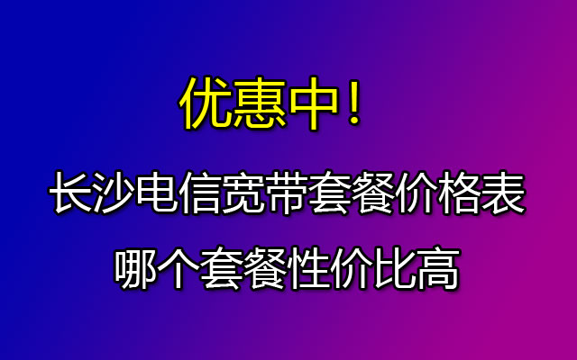 优惠中！长沙电信宽带套餐价格表2023-哪个套餐性价比高