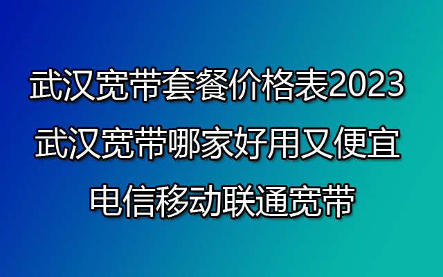 武汉宽带套餐价格表2023 武汉宽带哪家好用又便宜 电信移动联通宽带