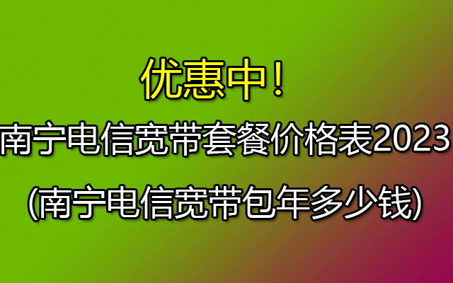 南宁电信宽带套餐价格表2023(南宁电信宽带包年多少钱)