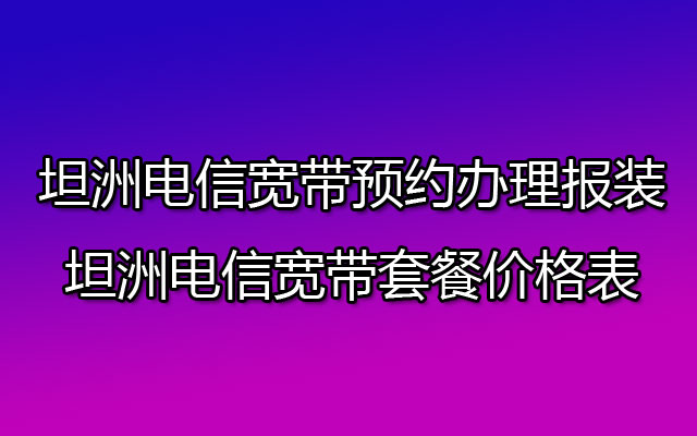 中山坦洲电信宽带在线预约办理报装-中山坦洲电信宽带套餐价格表