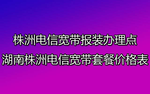 株洲电信宽带报装办理点-湖南株洲电信宽带套餐价格表2023