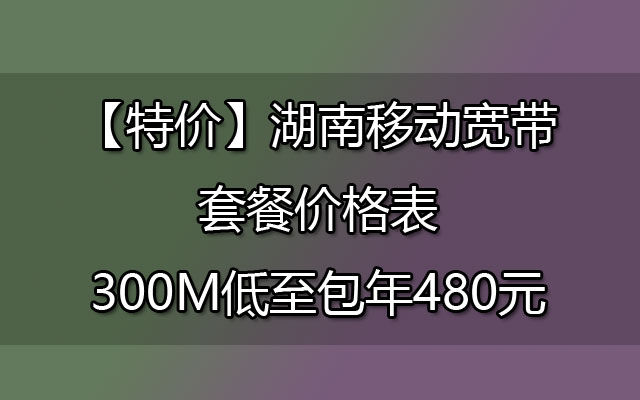 【特价】湖南移动宽带套餐价格表-300M低至包年480元