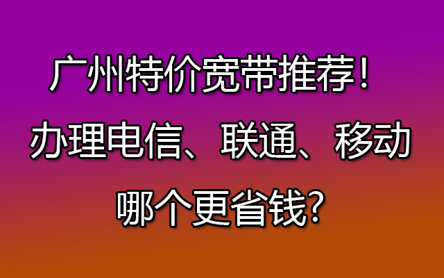 推荐！广州特价宽带办理电信、联通、移动哪个更省钱?