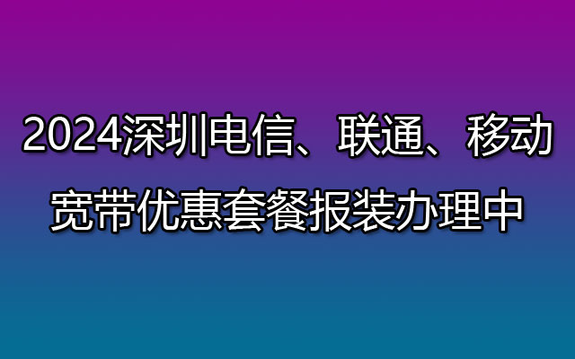 2024深圳电信、联通、移动宽带套餐优惠办理报装