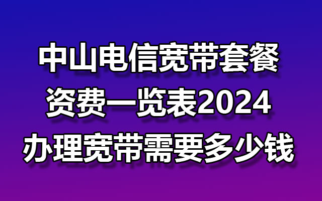 中山电信宽带套餐资费一览表2024_办理宽带需要多少钱