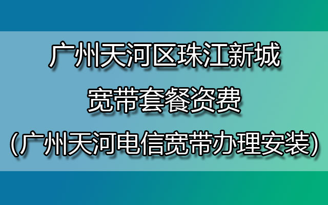 广州天河区珠江新城宽带套餐资费（广州天河电信宽带办理安装）