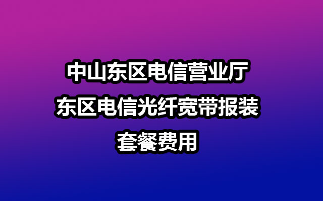 中山东区电信营业厅-东区电信光纤宽带报装-套餐费用