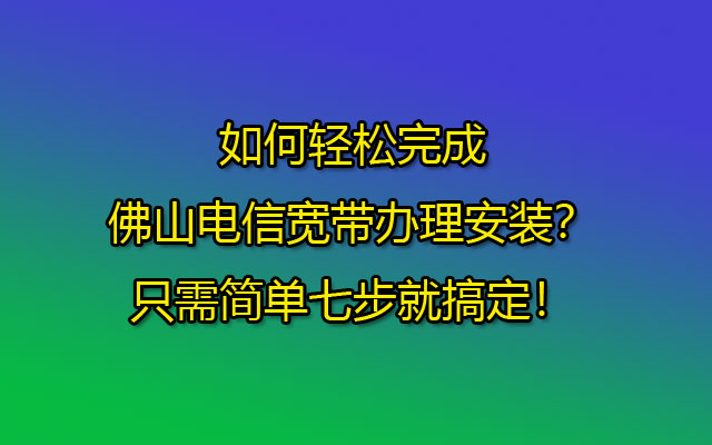 如何轻松完成佛山电信宽带办理安装？只需简单七步就搞定！