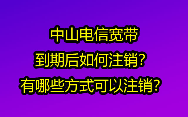 中山电信宽带到期后如何注销？有哪些方式可以注销？