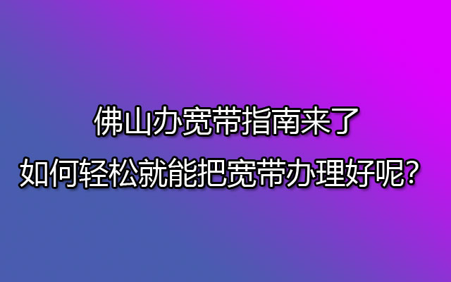 佛山办宽带指南来了，如何轻松就能把宽带办理好呢？